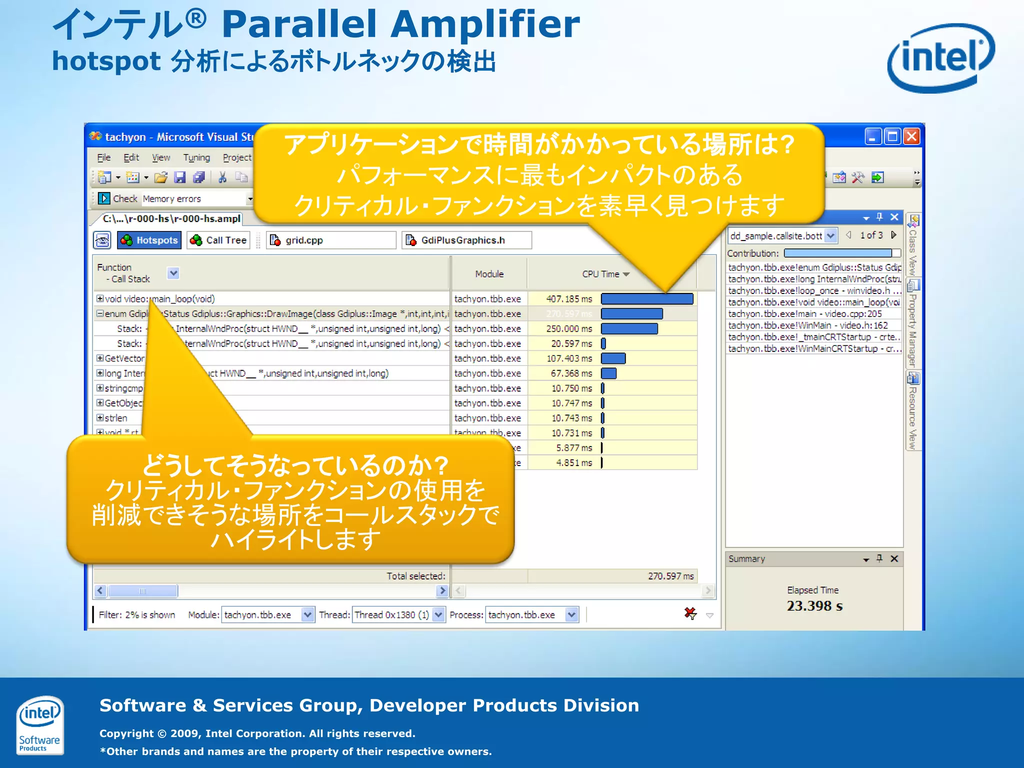 インテル® Parallel Amplifier
hotspot 分析によるボトルネックの検出


                                   アプリケーションで時間がかかっている場所は?
                                     パフォーマンスに最もインパクトのある
                                   クリティカル・ファンクションを素早く見つけます




    どうしてそうなっているのか?
  クリティカル・ファンクションの使用を
 削減できそうな場所をコールスタックで
       ハイライトします




  Software & Services Group, Developer Products Division
  Copyright © 2009, Intel Corporation. All rights reserved.
  *Other brands and names are the property of their respective owners.
 