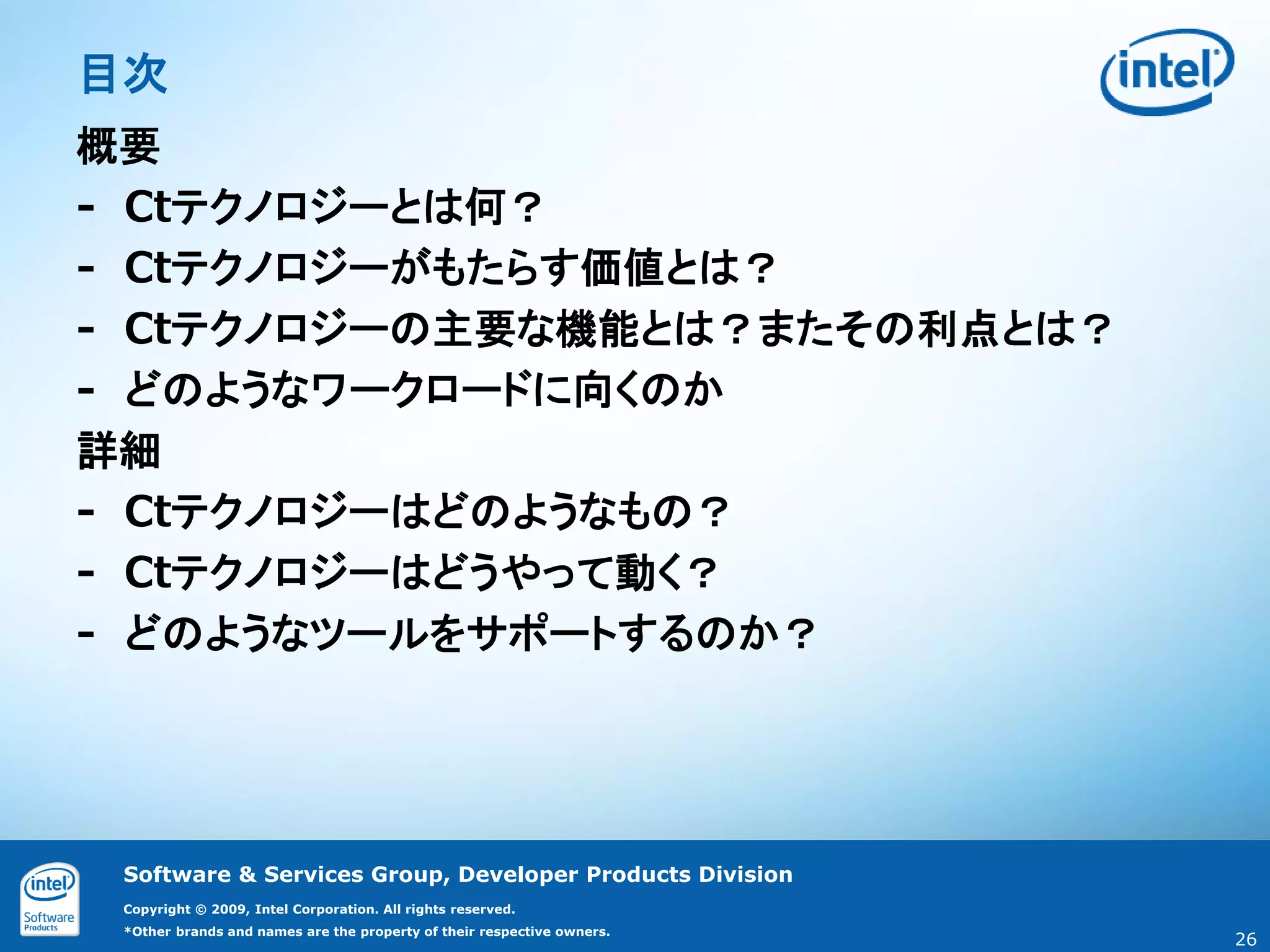 目次
概要
‐ Ctテクノロジーとは何？
‐ Ctテクノロジーがもたらす価値とは？
‐ Ctテクノロジーの主要な機能とは？またその利点とは？
‐ どのようなワークロードに向くのか
詳細
‐ Ctテクノロジーはどのようなもの？
‐ Ctテクノロジーはどうやって動く？
‐ どのようなツールをサポートするのか？




 Software & Services Group, Developer Products Division
 Copyright © 2009, Intel Corporation. All rights reserved.
 *Other brands and names are the property of their respective owners.
                                                                        26
 