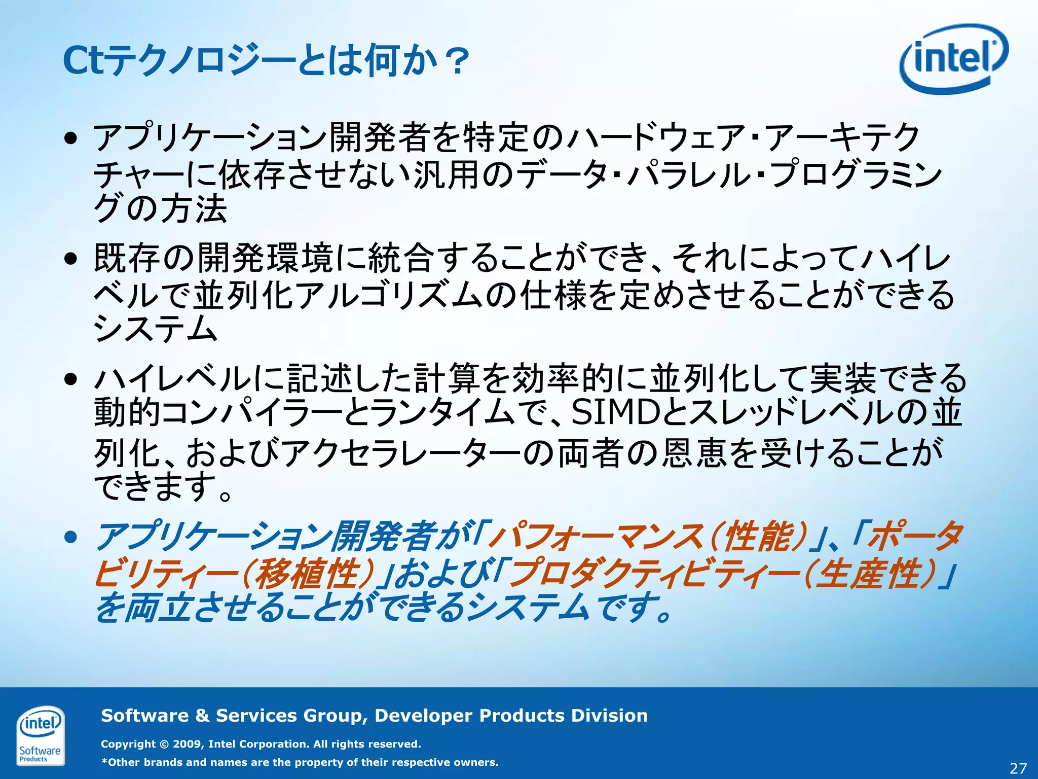 Ctテクノロジーとは何か？

• アプリケーション開発者を特定のハードウェア・アーキテク
  チャーに依存させない汎用のデータ・パラレル・プログラミン
  グの方法
• 既存の開発環境に統合することができ、それによってハイレ
  ベルで並列化アルゴリズムの仕様を定めさせることができる
  システム
• ハイレベルに記述した計算を効率的に並列化して実装できる
  動的コンパイラーとランタイムで、SIMDとスレッドレベルの並
  列化、およびアクセラレーターの両者の恩恵を受けることが
  できます。
• アプリケーション開発者が「パフォーマンス（性能）」、「ポータ
 ビリティー（移植性）」および「プロダクティビティー（生産性）」
 を両立させることができるシステムです。

 Software & Services Group, Developer Products Division
 Copyright © 2009, Intel Corporation. All rights reserved.
 *Other brands and names are the property of their respective owners.
                                                                        27
 
