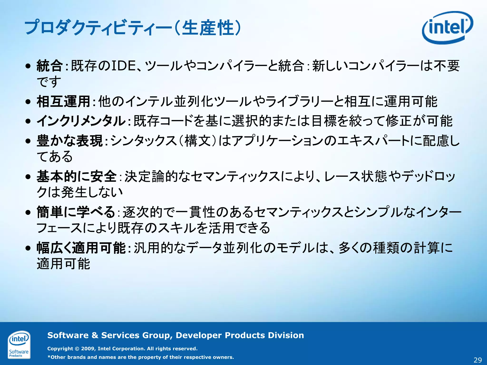 プロダクティビティー（生産性）

• 統合：既存のIDE、ツールやコンパイラーと統合：新しいコンパイラーは不要
  です
• 相互運用：他のインテル並列化ツールやライブラリーと相互に運用可能
• インクリメンタル：既存コードを基に選択的または目標を絞って修正が可能
• 豊かな表現：シンタックス（構文）はアプリケーションのエキスパートに配慮し
  てある
• 基本的に安全：決定論的なセマンティックスにより、レース状態やデッドロッ
  クは発生しない
• 簡単に学べる：逐次的で一貫性のあるセマンティックスとシンプルなインター
  フェースにより既存のスキルを活用できる
• 幅広く適用可能：汎用的なデータ並列化のモデルは、多くの種類の計算に
  適用可能




  Software & Services Group, Developer Products Division
  Copyright © 2009, Intel Corporation. All rights reserved.
  *Other brands and names are the property of their respective owners.
                                                                         29
 