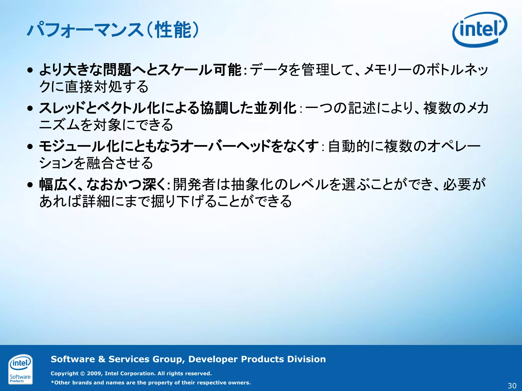 パフォーマンス（性能）

• より大きな問題へとスケール可能：データを管理して、メモリーのボトルネッ
  クに直接対処する
• スレッドとベクトル化による協調した並列化：一つの記述により、複数のメカ
  ニズムを対象にできる
• モジュール化にともなうオーバーヘッドをなくす：自動的に複数のオペレー
  ションを融合させる
• 幅広く、なおかつ深く：開発者は抽象化のレベルを選ぶことができ、必要が
  あれば詳細にまで掘り下げることができる




 Software & Services Group, Developer Products Division
 Copyright © 2009, Intel Corporation. All rights reserved.
 *Other brands and names are the property of their respective owners.
                                                                        30
 