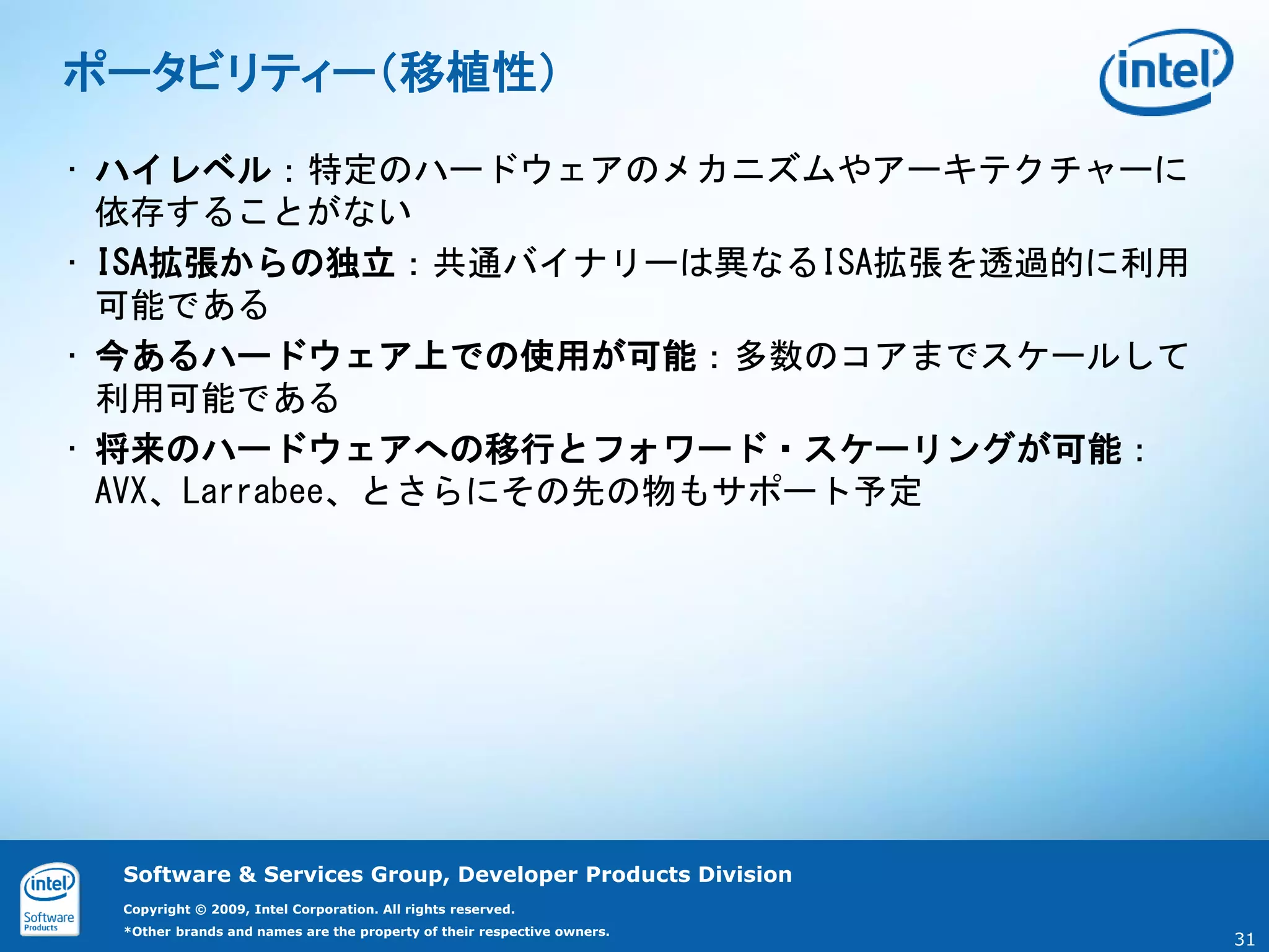 ポータビリティー（移植性）

• ハイレベル：特定のハードウェアのメカニズムやアーキテクチャーに
  依存することがない
• ISA拡張からの独立：共通バイナリーは異なるISA拡張を透過的に利用
  可能である
• 今あるハードウェア上での使用が可能：多数のコアまでスケールして
  利用可能である
• 将来のハードウェアへの移行とフォワード・スケーリングが可能：
  AVX、Larrabee、とさらにその先の物もサポート予定




 Software & Services Group, Developer Products Division
 Copyright © 2009, Intel Corporation. All rights reserved.
 *Other brands and names are the property of their respective owners.
                                                                        31
 