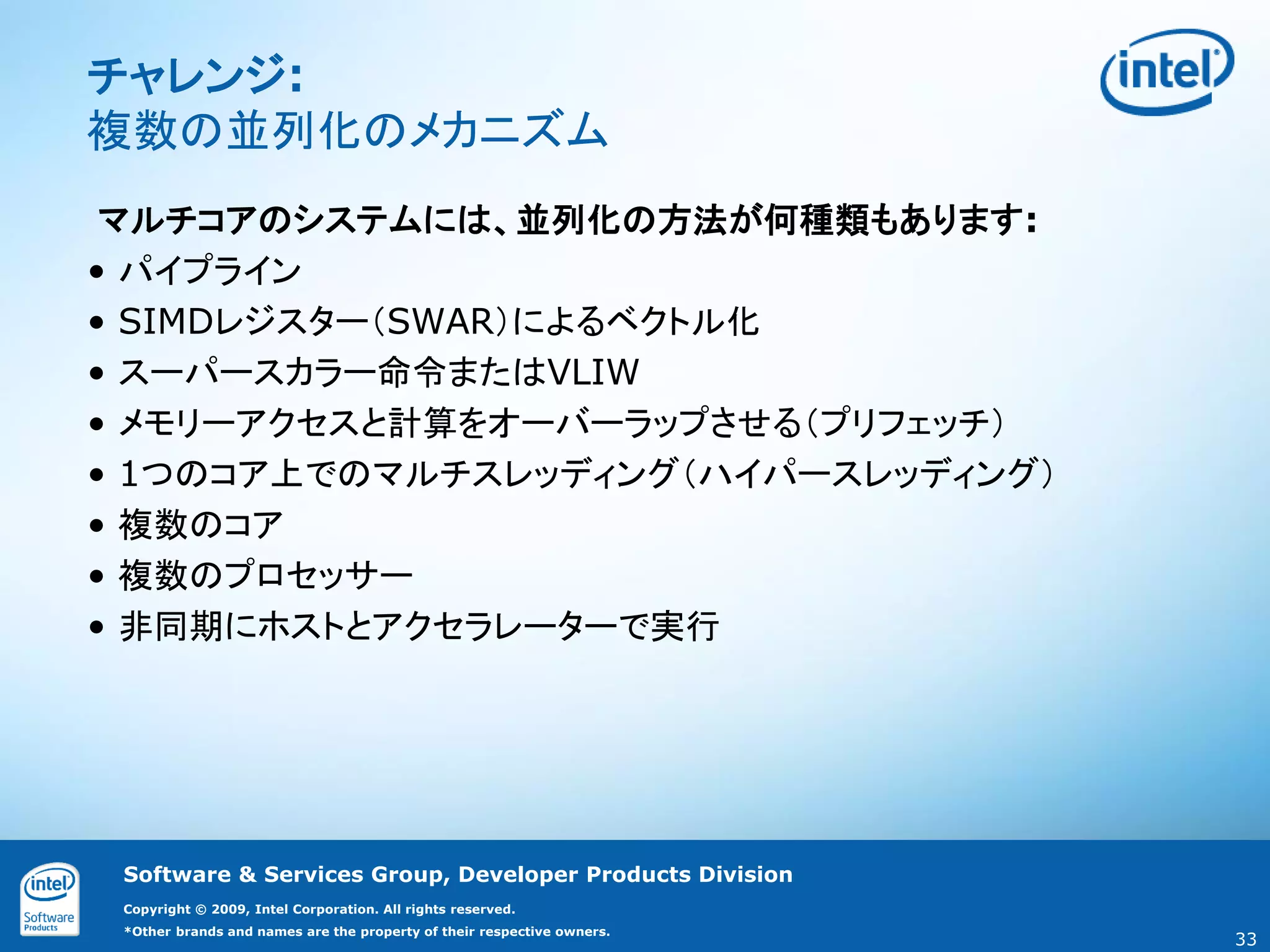 チャレンジ:
複数の並列化のメカニズム
 マルチコアのシステムには、並列化の方法が何種類もあります:
• パイプライン
• SIMDレジスター（SWAR）によるベクトル化
• スーパースカラー命令またはVLIW
• メモリーアクセスと計算をオーバーラップさせる（プリフェッチ）
• 1つのコア上でのマルチスレッディング（ハイパースレッディング）
• 複数のコア
• 複数のプロセッサー
• 非同期にホストとアクセラレーターで実行




 Software & Services Group, Developer Products Division
 Copyright © 2009, Intel Corporation. All rights reserved.
 *Other brands and names are the property of their respective owners.
                                                                        33
 