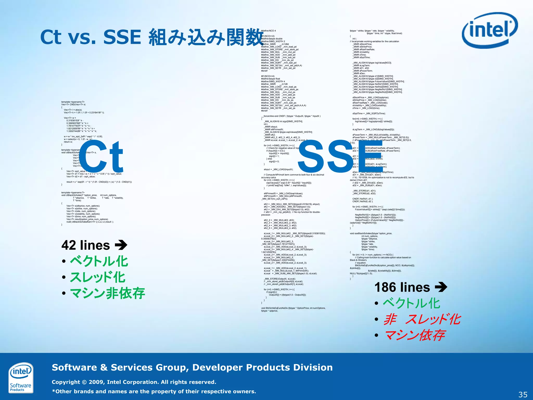 Ct vs. SSE 組み込み関数
                                                                                     #define NCO 4                                                     fptype * strike, fptype * rate, fptype * volatility,
                                                                                                                                                                          fptype * time, int * otype, float timet)
                                                                                     #if (NCO==2)                                                      {
                                                                                     #define fptype double                                                 int i;
                                                                                     #define SIMD_WIDTH 2                                              // local private working variables for the calculation
                                                                                     #define _MMR      __m128d                                             _MMR xStockPrice;
                                                                                     #define _MM_LOAD _mm_load_pd                                          _MMR xStrikePrice;
                                                                                     #define _MM_STORE _mm_store_pd                                        _MMR xRiskFreeRate;
                                                                                     #define _MM_MUL _mm_mul_pd                                            _MMR xVolatility;
                                                                                     #define _MM_ADD _mm_add_pd                                            _MMR xTime;
                                                                                     #define _MM_SUB _mm_sub_pd                                            _MMR xSqrtTime;
                                                                                     #define _MM_DIV _mm_div_pd
                                                                                     #define _MM_SQRT _mm_sqrt_pd                                        _MM_ALIGN16 fptype logValues[NCO];
                                                                                     #define _MM_SET(A) _mm_set_pd(A,A)                                  _MMR xLogTerm;
                                                                                     #define _MM_SETR _mm_set_pd                                         _MMR xD1, xD2;
                                                                                     #endif                                                              _MMR xPowerTerm;
                                                                                                                                                         _MMR xDen;
                                                                                     #if (NCO==4)                                                        _MM_ALIGN16 fptype d1[SIMD_WIDTH];
                                                                                     #define fptype float                                                _MM_ALIGN16 fptype d2[SIMD_WIDTH];
                                                                                     #define SIMD_WIDTH 4                                                _MM_ALIGN16 fptype FutureValueX[SIMD_WIDTH];
                                                                                     #define _MMR       __m128                                           _MM_ALIGN16 fptype NofXd1[SIMD_WIDTH];
                                                                                     #define _MM_LOAD _mm_load_ps                                        _MM_ALIGN16 fptype NofXd2[SIMD_WIDTH];
                                                                                     #define _MM_STORE _mm_store_ps                                      _MM_ALIGN16 fptype NegNofXd1[SIMD_WIDTH];
                                                                                     #define _MM_MUL _mm_mul_ps                                          _MM_ALIGN16 fptype NegNofXd2[SIMD_WIDTH];
                                                                                     #define _MM_ADD _mm_add_ps
                                                                                     #define _MM_SUB _mm_sub_ps                                          xStockPrice = _MM_LOAD(sptprice);
                                                                                     #define _MM_DIV _mm_div_ps                                          xStrikePrice = _MM_LOAD(strike);
   template <typename T>                                                             #define _MM_SQRT _mm_sqrt_ps                                        xRiskFreeRate = _MM_LOAD(rate);
   Vec<T> CND(Vec<T> x)                                                              #define _MM_SET(A) _mm_set_ps(A,A,A,A)                              xVolatility = _MM_LOAD(volatility);
   {                                                                                 #define _MM_SETR _mm_set_ps                                         xTime = _MM_LOAD(time);
     Vec<T> l = abs(x);                                                              #endif
     Vec<T> k = 1.0f / ( 1.0f + 0.2316419f * l);                                                                                                         xSqrtTime = _MM_SQRT(xTime);
                                                                                     __forceinline void CNDF ( fptype * OutputX, fptype * InputX )
       Vec<T> w =                                                                    {                                                                   for(i=0; i<SIMD_WIDTH;i ++) {
         0.31938153f * k -                                                             _MM_ALIGN16 int sign[SIMD_WIDTH];                                    logValues[i] = log(sptprice[i] / strike[i]);
         0.356563782f * k * k +                                                        int i;                                                            }
         1.781477937f * k * k * k -                                                    _MMR xInput;
         1.821255978f * k * k * k * k +                                                _MMR xNPrimeofX;                                                  xLogTerm = _MM_LOAD(&(logValues[0]));
         1.330274429f * k * k * k * k * k;                                             _MM_ALIGN16 fptype expValues[SIMD_WIDTH];
                                                                                       _MMR xK2;                                                          xPowerTerm = _MM_MUL(xVolatility, xVolatility);
       w = w * inv_sqrt_2xPI * exp(l * l * -0.5f);                                     _MMR xK2_2, xK2_3, xK2_4, xK2_5;                                   xPowerTerm = _MM_MUL(xPowerTerm, _MM_SET(0.5));
       w = select(x > 0, 1.0f - w, w);                                                 _MMR xLocal, xLocal_1, xLocal_2, xLocal_3;                         // xPowerTerm = _mm_div_pd(xPowerTerm, _MM_SET(2.0,




                     Ct                                                                                                     SSE
       return w;                                                                                                                                       2.0));
   }                                                                                     for (i=0; i<SIMD_WIDTH; i++) {
                                                                                            // Check for negative value of InputX                        xD1 = _MM_ADD(xRiskFreeRate, xPowerTerm);
   template <typename T>                                                                    if (InputX[i] < 0.0) {                                       xD2 = _MM_SUB(xRiskFreeRate, xPowerTerm);
   void ctBlackScholesKern(Vec<T> s,                                                            InputX[i] = -InputX[i];
               Vec<T> x,                                                                        sign[i] = 1;                                             xD1 = _MM_MUL(xD1, xTime);
               Vec<T> r,                                                                    } else                                                       xD2 = _MM_MUL(xD2, xTime);
               Vec<T> v,                                                                        sign[i] = 0;
               Vec<T> t,                                                                 }                                                               xD1 = _MM_ADD(xD1, xLogTerm);
               Vec<T>& result)                                                                                                                           xD2 = _MM_ADD(xD2, xLogTerm);
   {                                                                                     xInput = _MM_LOAD(InputX);
        Vec<T> sqrt_value = v * sqrt(t);                                                                                                                 xDen = _MM_MUL(xVolatility, xSqrtTime);
        Vec<T> d1 = ln(s / x) + (r + v * v * 0.5f ) * t) / sqrt_value;                 // Compute NPrimeX term common to both four & six decimal         xD1 = _MM_DIV(xD1, xDen);
        Vec<T> d2 = d1 - sqrt_value;                                                 accuracy calcs                                                      // VL: 10/15/06. An optimization is not to recompute xD2, but to
                                                                                       for (i=0; i<SIMD_WIDTH; i++) {                                  derive it from xD1
         result = x * exp(0f - r * t) * (1.0f - CND(d2)) + (-s) * (1.0 - CND(d1));        expValues[i] = exp(-0.5f * InputX[i] * InputX[i]);             // xD2 = _MM_DIV(xD2, xDen);
   }                                                                                      // printf("exp[%d]: %f¥n", i, expValues[i]);                   xD2 = _MM_SUB(xD1, xDen);
                                                                                       }
                                                                                                                                                         _MM_STORE(d1, xD1);
   template <typename T>                                                               xNPrimeofX = _MM_LOAD(expValues);                                 _MM_STORE(d2, xD2);
   void ctBlackScholes(T *option_price, int num_options,                               xNPrimeofX = _MM_MUL(xNPrimeofX,
                T *stkprice, T *strike,     T *rate, T *volatility,                  _MM_SET(inv_sqrt_2xPI));                                            CNDF( NofXd1, d1 );
                T *time)                                                                                                                                 CNDF( NofXd2, d2 );
   {                                                                                    xK2 = _MM_MUL(_MM_SET((fptype)0.2316419), xInput);
        Vec<T> s(stkprice, num_options);                                                xK2 = _MM_ADD(xK2, _MM_SET((fptype)1.0));                        for (i=0; i<SIMD_WIDTH; i++) {
        Vec<T> x(strike, num_options);                                                  xK2 = _MM_DIV(_MM_SET((fptype)1.0), xK2);                           FutureValueX[i] = strike[i] * (exp(-(rate[i])*(time[i])));
        Vec<T> r(rate, num_options);                                                    // xK2 = _mm_rcp_pd(xK2); // No rcp function for double-
        Vec<T> v(volatility, num_options);                                           precision                                                              NegNofXd1[i] = ((fptype)1.0 - (NofXd1[i]));
        Vec<T> t(time, num_options);                                                                                                                        NegNofXd2[i] = ((fptype)1.0 - (NofXd2[i]));
        Vec<T> result(option_price, num_options);                                        xK2_2 = _MM_MUL(xK2, xK2);                                         OptionPrice[i] = (FutureValueX[i] * NegNofXd2[i]) -
        rcall( ctBlackScholesKern<T> )( s,x,r,v,t,result );                              xK2_3 = _MM_MUL(xK2_2, xK2);                                  (sptprice[i] * NegNofXd1[i]);
   }                                                                                     xK2_4 = _MM_MUL(xK2_3, xK2);                                     }
                                                                                         xK2_5 = _MM_MUL(xK2_4, xK2);                                  }

                                                                                        xLocal_1 = _MM_MUL(xK2, _MM_SET((fptype)0.319381530));         void sseBlackScholes(fptype *option_price,
                                                                                        xLocal_2 = _MM_MUL(xK2_2, _MM_SET((fptype)-                                   int num_options,




   42 lines 
                                                                                     0.356563782));                                                                   fptype *stkprice,
                                                                                        xLocal_3 = _MM_MUL(xK2_3,                                                     fptype *strike,
                                                                                     _MM_SET((fptype)1.781477937));                                                   fptype *rate,
                                                                                        xLocal_2 = _MM_ADD(xLocal_2, xLocal_3);                                       fptype *volatility,
                                                                                        xLocal_3 = _MM_MUL(xK2_4, _MM_SET((fptype)-                                   fptype *time)
                                                                                     1.821255978));                                                    {




   • ベクトル化
                                                                                        xLocal_2 = _MM_ADD(xLocal_2, xLocal_3);                           for (int i = 0; i < num_options; i += NCO) {
                                                                                        xLocal_3 = _MM_MUL(xK2_5,                                            // Calling main function to calculate option value based on
                                                                                     _MM_SET((fptype)1.330274429));                                    Black & Sholes's
                                                                                        xLocal_2 = _MM_ADD(xLocal_2, xLocal_3);                              // equation.
                                                                                                                                                             BlkSchlsEqEuroNoDiv(&(option_price[i]), NCO, &(stkprice[i]),
                                                                                         xLocal_1 = _MM_ADD(xLocal_2, xLocal_1);                       &(strike[i]),




   • スレッド化
                                                                                         xLocal = _MM_MUL(xLocal_1, xNPrimeofX);                                              &(rate[i]), &(volatility[i]), &(time[i]),
                                                                                         xLocal = _MM_SUB(_MM_SET((fptype)1.0), xLocal);               NULL/*&(otype[i])*/, 0);
                                                                                                                                                          }
                                                                                         _MM_STORE(OutputX, xLocal);                                   }




                                                                                                                                                                                  186 lines 
                                                                                         // _mm_storel_pd(&OutputX[0], xLocal);
                                                                                         // _mm_storeh_pd(&OutputX[1], xLocal);




   • マシン非依存
                                                                                         for (i=0; i<SIMD_WIDTH; i++) {
                                                                                            if (sign[i]) {
                                                                                                OutputX[i] = ((fptype)1.0 - OutputX[i]);




                                                                                                                                                                                  • ベクトル化
                                                                                           }
                                                                                         }
                                                                                     }

                                                                                     void BlkSchlsEqEuroNoDiv (fptype * OptionPrice, int numOptions,
                                                                                     fptype * sptprice,




                                                                                                                                                                                  • 非 スレッド化
                                                                                                                                                                                  • マシン依存

Software & Services Group, Developer Products Division
Copyright © 2009, Intel Corporation. All rights reserved.
*Other brands and names are the property of their respective owners.
                                                                                                                                                                                                                            35
 