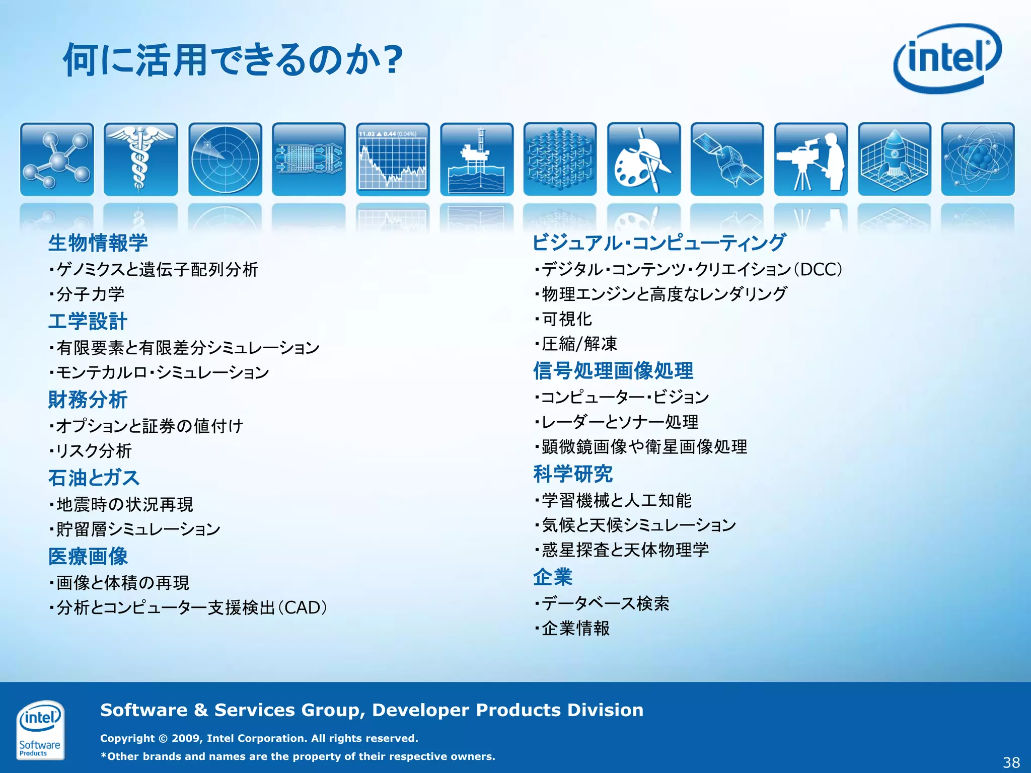 何に活用できるのか?



生物情報学                                                                     ビジュアル・コンピューティング
・ゲノミクスと遺伝子配列分析                                                            ・デジタル・コンテンツ・クリエイション（DCC）
・分子力学                                                                     ・物理エンジンと高度なレンダリング
工学設計                                                                      ・可視化
・有限要素と有限差分シミュレーション                                                        ・圧縮/解凍
・モンテカルロ・シミュレーション                                                          信号処理画像処理
財務分析                                                                      ・コンピューター・ビジョン
・オプションと証券の値付け                                                             ・レーダーとソナー処理
・リスク分析                                                                    ・顕微鏡画像や衛星画像処理
石油とガス                                                                     科学研究
・地震時の状況再現                                                                 ・学習機械と人工知能
・貯留層シミュレーション                                                              ・気候と天候シミュレーション
医療画像                                                                      ・惑星探査と天体物理学
・画像と体積の再現                                                                 企業
・分析とコンピューター支援検出（CAD）                                                      ・データベース検索
                                                                          ・企業情報



   Software & Services Group, Developer Products Division
   Copyright © 2009, Intel Corporation. All rights reserved.
   *Other brands and names are the property of their respective owners.
                                                                                                     38
 