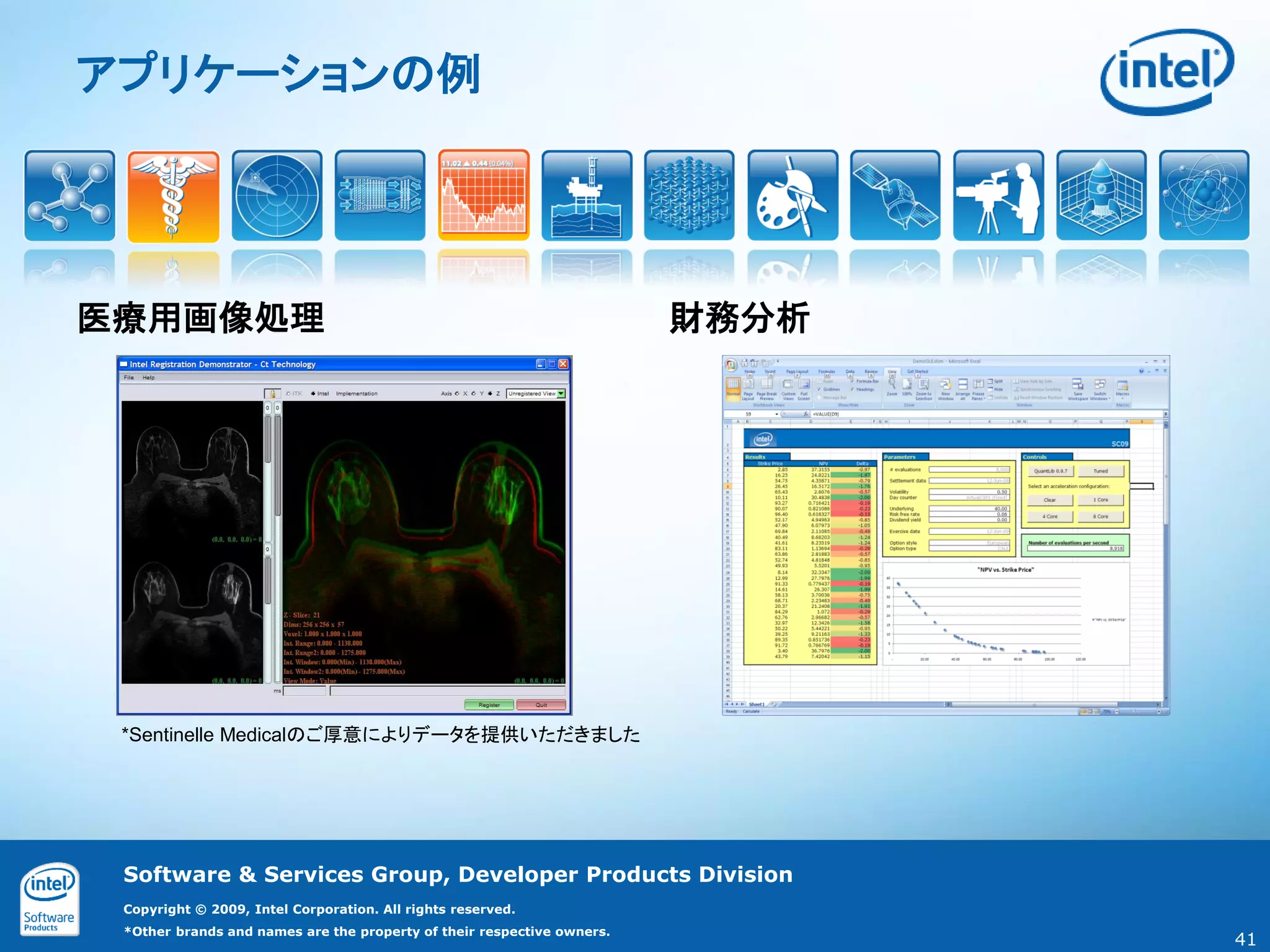 アプリケーションの例




医療用画像処理                                                                 財務分析




 *Sentinelle Medicalのご厚意によりデータを提供いただきました




 Software & Services Group, Developer Products Division
 Copyright © 2009, Intel Corporation. All rights reserved.
 *Other brands and names are the property of their respective owners.
                                                                               41
 
