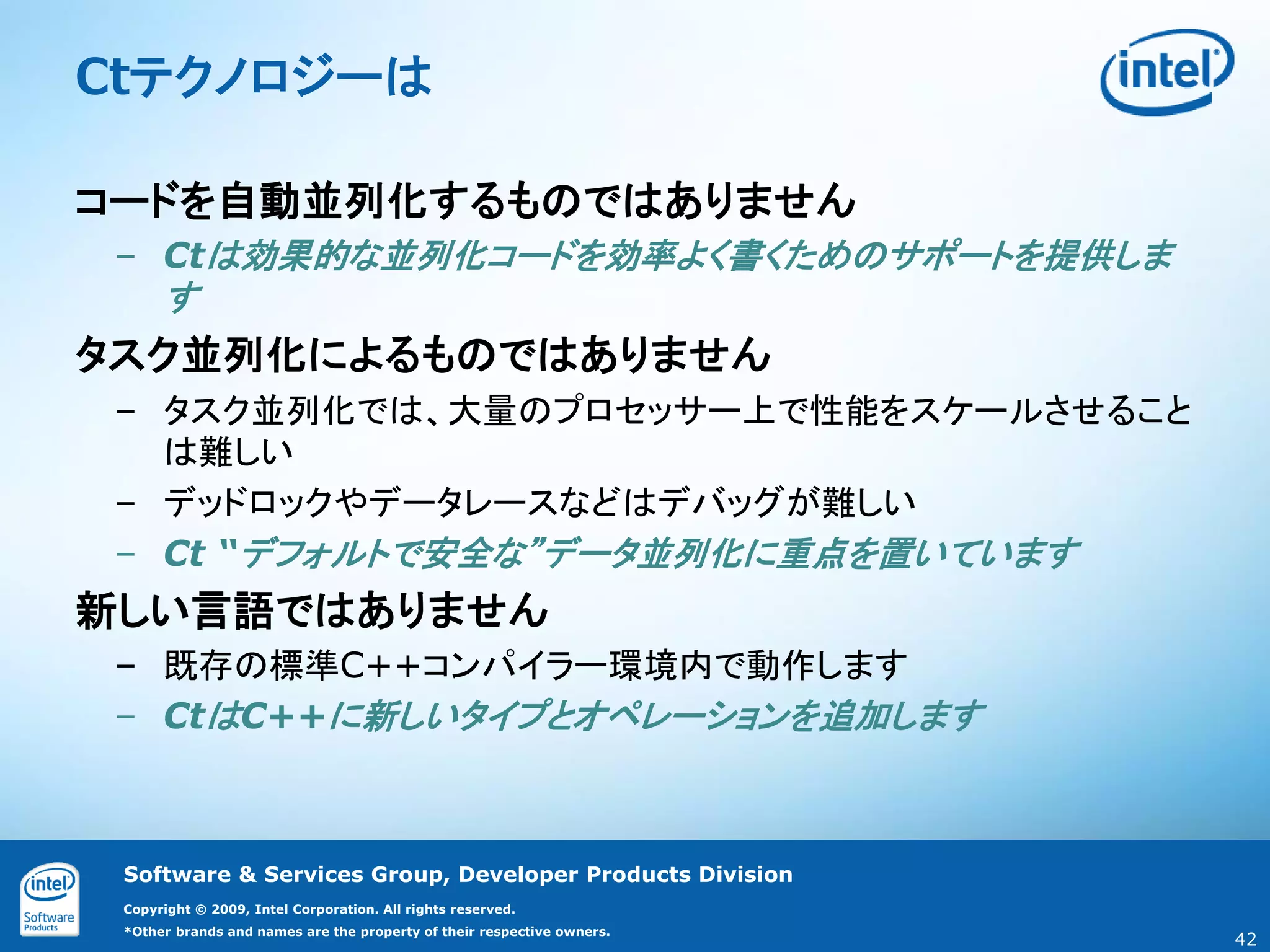 Ctテクノロジーは

コードを自動並列化するものではありません
 – Ctは効果的な並列化コードを効率よく書くためのサポートを提供しま
      す
タスク並列化によるものではありません
 – タスク並列化では、大量のプロセッサー上で性能をスケールさせること
   は難しい
 – デッドロックやデータレースなどはデバッグが難しい
 – Ct “デフォルトで安全な”データ並列化に重点を置いています
新しい言語ではありません
 – 既存の標準C++コンパイラー環境内で動作します
 – CtはC++に新しいタイプとオペレーションを追加します



 Software & Services Group, Developer Products Division
 Copyright © 2009, Intel Corporation. All rights reserved.
 *Other brands and names are the property of their respective owners.
                                                                        42
 