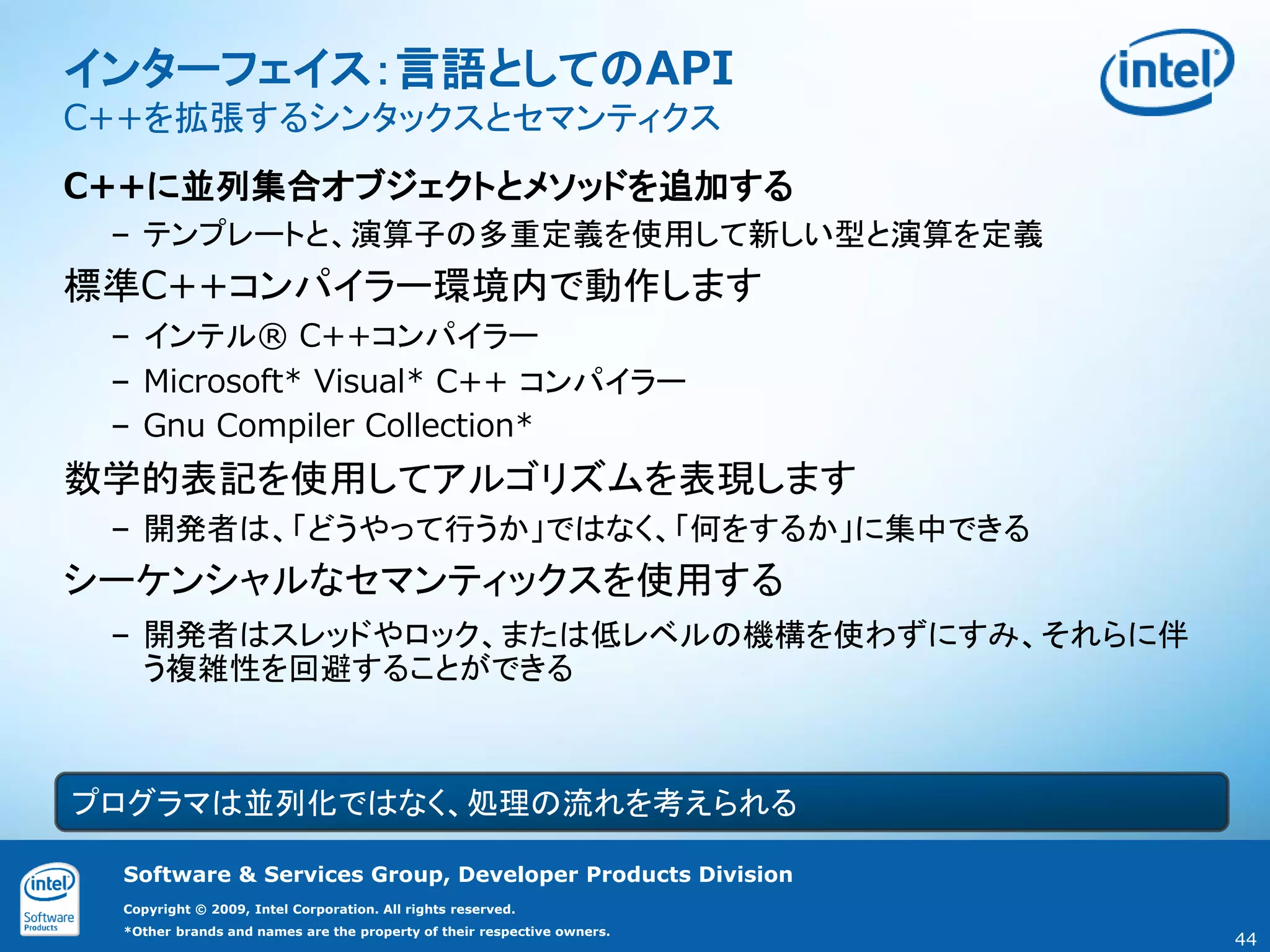 インターフェイス：言語としてのAPI
C++を拡張するシンタックスとセマンティクス
C++に並列集合オブジェクトとメソッドを追加する
 – テンプレートと、演算子の多重定義を使用して新しい型と演算を定義
標準C++コンパイラー環境内で動作します
 – インテル® C++コンパイラー
 – Microsoft* Visual* C++ コンパイラー
 – Gnu Compiler Collection*
数学的表記を使用してアルゴリズムを表現します
 – 開発者は、「どうやって行うか」ではなく、「何をするか」に集中できる
シーケンシャルなセマンティックスを使用する
 – 開発者はスレッドやロック、または低レベルの機構を使わずにすみ、それらに伴
   う複雑性を回避することができる



プログラマは並列化ではなく、処理の流れを考えられる

  Software & Services Group, Developer Products Division
  Copyright © 2009, Intel Corporation. All rights reserved.
  *Other brands and names are the property of their respective owners.
                                                                         44
 