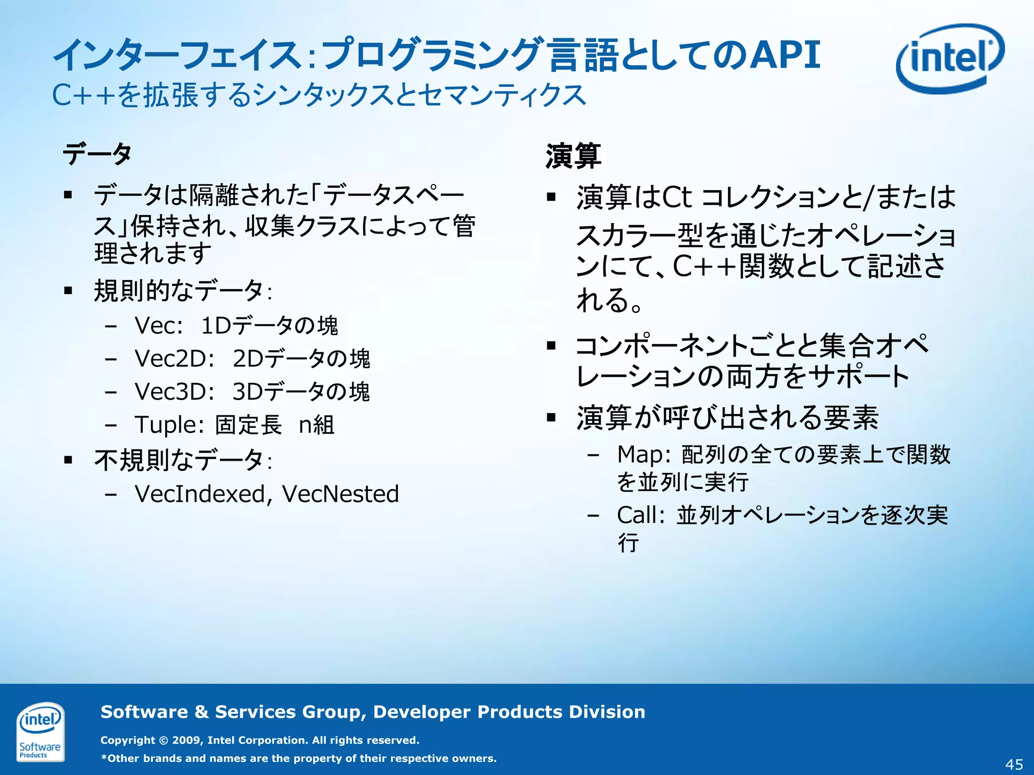 インターフェイス：プログラミング言語としてのAPI
C++を拡張するシンタックスとセマンティクス

データ                                                                      演算
 データは隔離された「データスペー                                                        演算はCt コレクションと/または
  ス」保持され、収集クラスによって管                                                        スカラー型を通じたオペレーショ
  理されます
                                                                           ンにて、C++関数として記述さ
 規則的なデータ：                                                                 れる。
  –     Vec: 1Dデータの塊
  –     Vec2D: 2Dデータの塊                                                    コンポーネントごとと集合オペ
  –     Vec3D: 3Dデータの塊
                                                                           レーションの両方をサポート
  –     Tuple: 固定長 n組                                                     演算が呼び出される要素
 不規則なデータ：                                                                – Map: 配列の全ての要素上で関数
                                                                            を並列に実行
  – VecIndexed, VecNested
                                                                          – Call: 並列オペレーションを逐次実
                                                                            行




  Software & Services Group, Developer Products Division
  Copyright © 2009, Intel Corporation. All rights reserved.
  *Other brands and names are the property of their respective owners.
                                                                                                  45
 