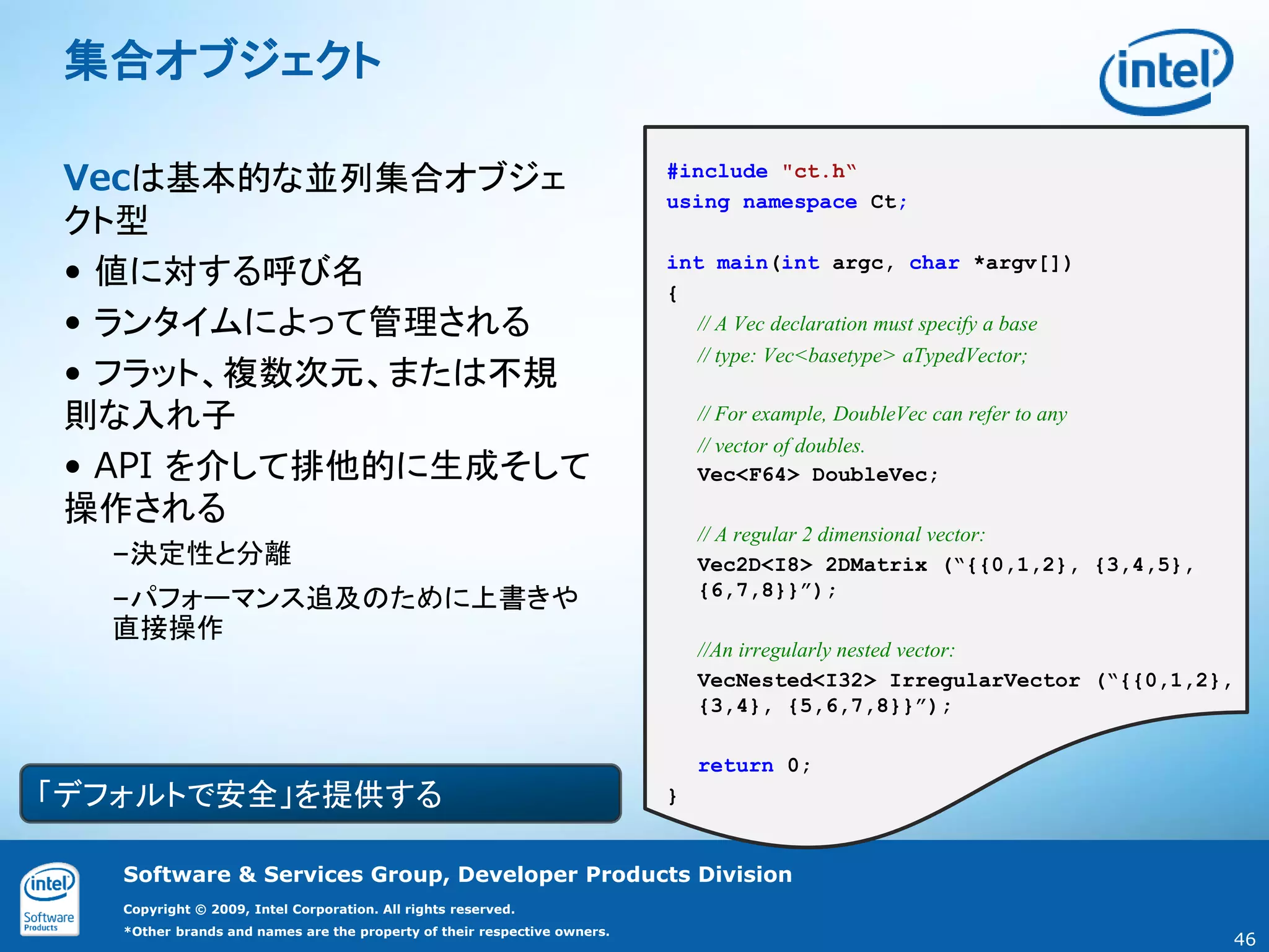 集合オブジェクト

Vecは基本的な並列集合オブジェ                                                          #include "ct.h“
                                                                          using namespace Ct;
クト型
• 値に対する呼び名                                                                int main(int argc, char *argv[])
                                                                          {
• ランタイムによって管理される                                                            // A Vec declaration must specify a base

• フラット、複数次元、または不規
                                                                            // type: Vec<basetype> aTypedVector;


則な入れ子                                                                         // For example, DoubleVec can refer to any
                                                                              // vector of doubles.
• API を介して排他的に生成そして                                                           Vec<F64> DoubleVec;
操作される
                                                                              // A regular 2 dimensional vector:
  –決定性と分離                                                                     Vec2D<I8> 2DMatrix (“{{0,1,2}, {3,4,5},
                                                                              {6,7,8}}”);
  –パフォーマンス追及のために上書きや
  直接操作
                                                                              //An irregularly nested vector:
                                                                              VecNested<I32> IrregularVector (“{{0,1,2},
                                                                              {3,4}, {5,6,7,8}}”);

                                                                              return 0;
「デフォルトで安全」を提供する                                                           }


   Software & Services Group, Developer Products Division
   Copyright © 2009, Intel Corporation. All rights reserved.
   *Other brands and names are the property of their respective owners.
                                                                                                                           46
 