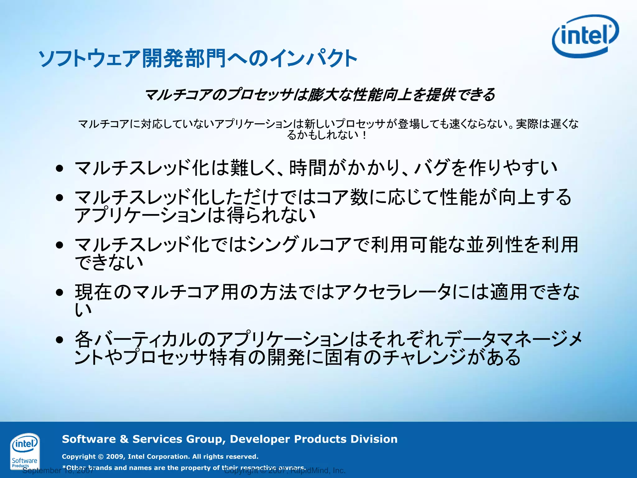 ソフトウェア開発部門へのインパクト
                                 マルチコアのプロセッサは膨大な性能向上を提供できる
               マルチコアに対応していないアプリケーションは新しいプロセッサが登場しても速くならない。実際は遅くな
                                   るかもしれない！


        • マルチスレッド化は難しく、時間がかかり、バグを作りやすい
        • マルチスレッド化しただけではコア数に応じて性能が向上する
          アプリケーションは得られない
        • マルチスレッド化ではシングルコアで利用可能な並列性を利用
          できない
        • 現在のマルチコア用の方法ではアクセラレータには適用できな
          い
        • 各バーティカルのアプリケーションはそれぞれデータマネージメ
          ントやプロセッサ特有の開発に固有のチャレンジがある



          Software & Services Group, Developer Products Division
          Copyright © 2009, Intel Corporation. All rights reserved.

September *Other brands and names are the property of their respective owners.
          18, 2007                                     Copyright © 2007, RapidMind, Inc.
 