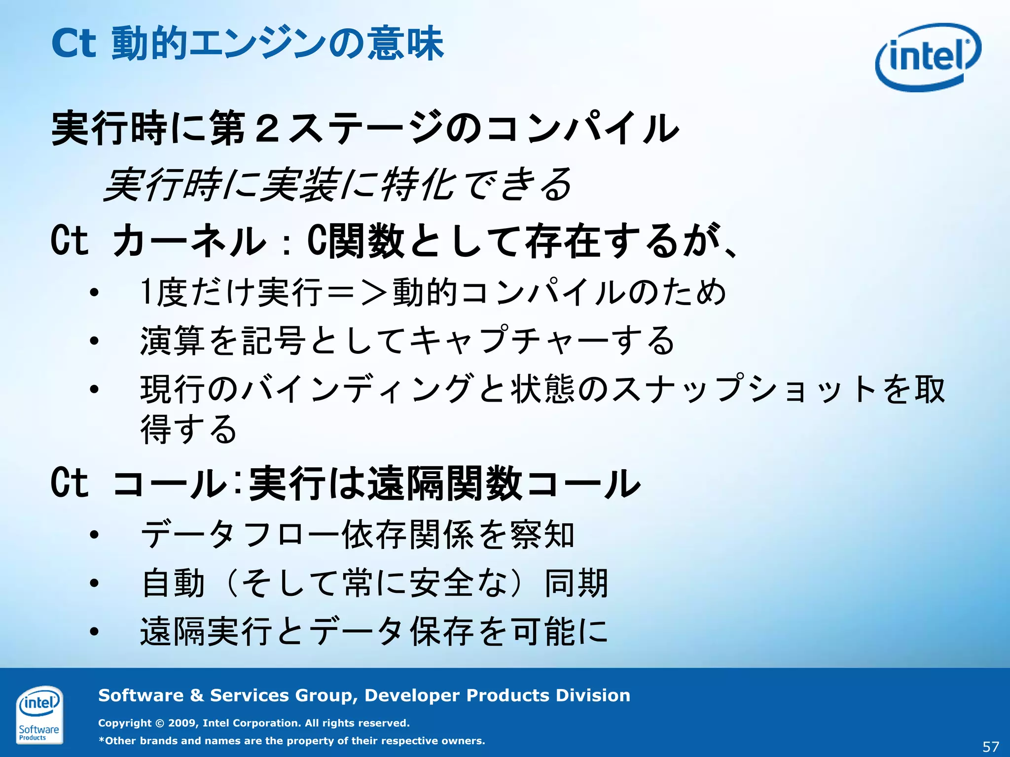 Ct 動的エンジンの意味

実行時に第２ステージのコンパイル
     実行時に実装に特化できる
Ct カーネル：C関数として存在するが、
 •      1度だけ実行＝＞動的コンパイルのため
 •      演算を記号としてキャプチャーする
 •      現行のバインディングと状態のスナップショットを取
        得する
Ct コール:実行は遠隔関数コール
 •      データフロー依存関係を察知
 •      自動（そして常に安全な）同期
 •      遠隔実行とデータ保存を可能に
 Software & Services Group, Developer Products Division
 Copyright © 2009, Intel Corporation. All rights reserved.
 *Other brands and names are the property of their respective owners.
                                                                        57
 