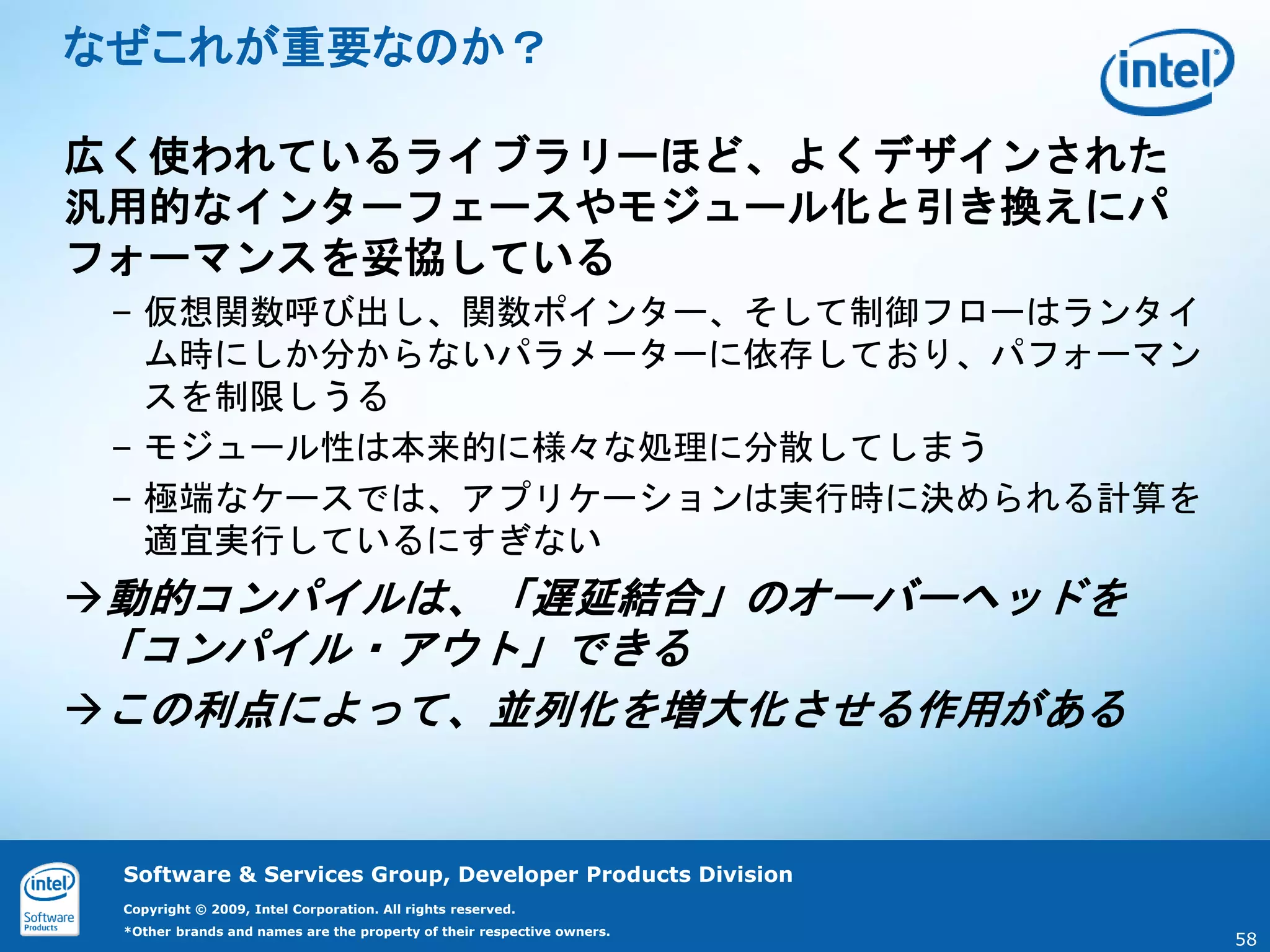なぜこれが重要なのか？

広く使われているライブラリーほど、よくデザインされた
汎用的なインターフェースやモジュール化と引き換えにパ
フォーマンスを妥協している
 – 仮想関数呼び出し、関数ポインター、そして制御フローはランタイ
   ム時にしか分からないパラメーターに依存しており、パフォーマン
   スを制限しうる
 – モジュール性は本来的に様々な処理に分散してしまう
 – 極端なケースでは、アプリケーションは実行時に決められる計算を
   適宜実行しているにすぎない
動的コンパイルは、「遅延結合」のオーバーヘッドを
 「コンパイル・アウト」できる
この利点によって、並列化を増大化させる作用がある


 Software & Services Group, Developer Products Division
 Copyright © 2009, Intel Corporation. All rights reserved.
 *Other brands and names are the property of their respective owners.
                                                                        58
 