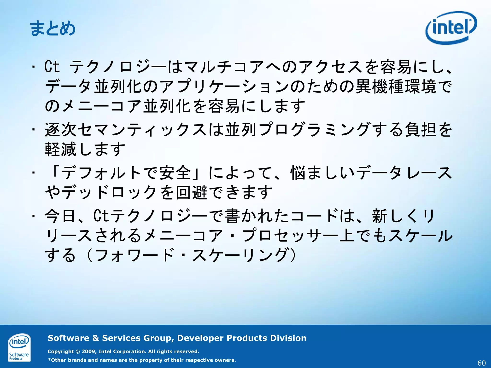 まとめ

• Ct テクノロジーはマルチコアへのアクセスを容易にし、
  データ並列化のアプリケーションのための異機種環境で
  のメニーコア並列化を容易にします
• 逐次セマンティックスは並列プログラミングする負担を
  軽減します
• 「デフォルトで安全」によって、悩ましいデータレース
  やデッドロックを回避できます
• 今日、Ctテクノロジーで書かれたコードは、新しくリ
  リースされるメニーコア・プロセッサー上でもスケール
  する（フォワード・スケーリング）



 Software & Services Group, Developer Products Division
 Copyright © 2009, Intel Corporation. All rights reserved.
 *Other brands and names are the property of their respective owners.
                                                                        60
 