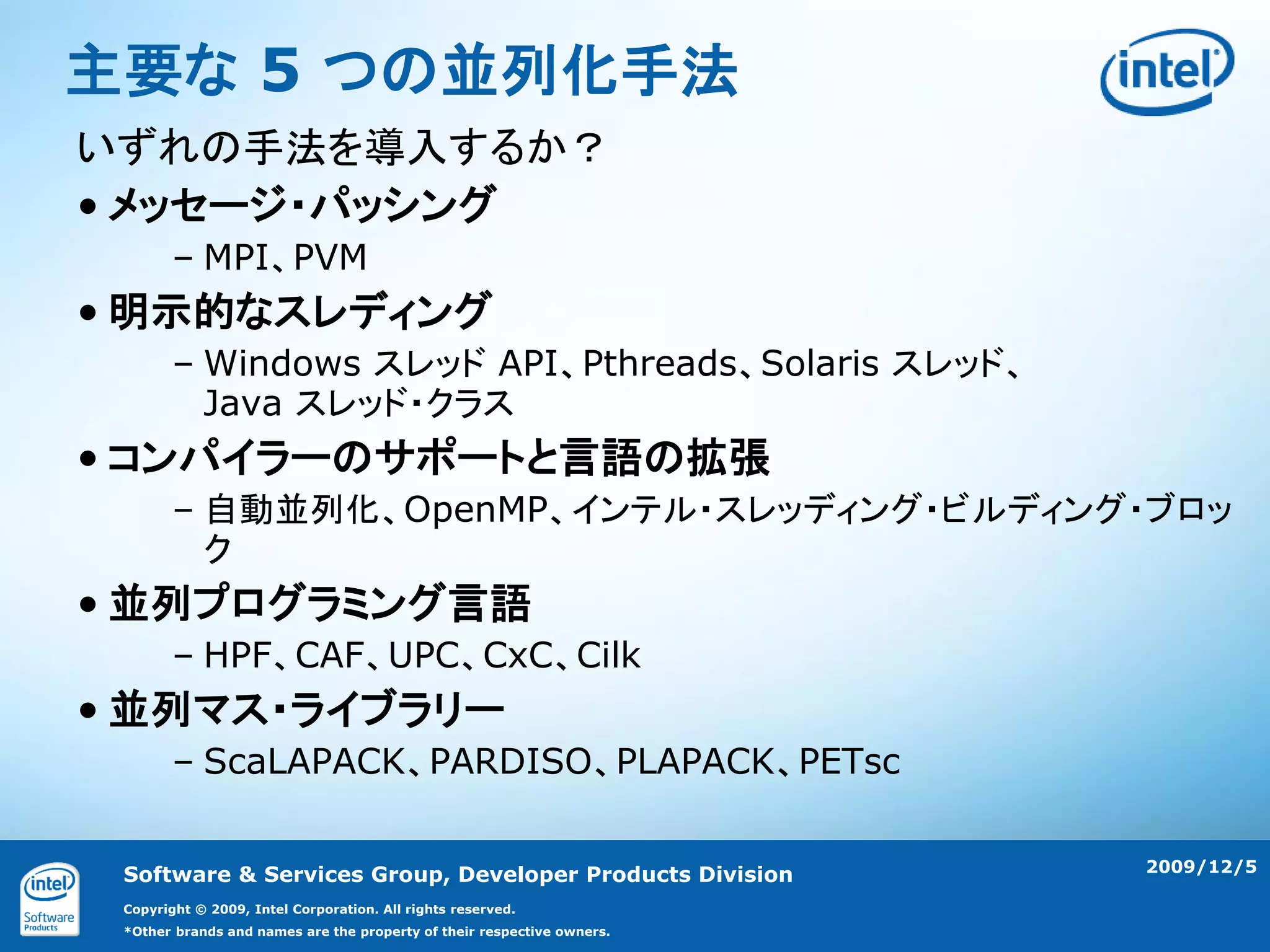 主要な 5 つの並列化手法
いずれの手法を導入するか？
• メッセージ・パッシング
        – MPI、PVM
• 明示的なスレディング
        – Windows スレッド API、Pthreads、Solaris スレッド、
          Java スレッド・クラス
• コンパイラーのサポートと言語の拡張
        – 自動並列化、OpenMP、インテル・スレッディング・ビルディング・ブロッ
          ク
• 並列プログラミング言語
        – HPF、CAF、UPC、CxC、Cilk
• 並列マス・ライブラリー
        – ScaLAPACK、PARDISO、PLAPACK、PETsc

                                                                        2009/12/5
 Software & Services Group, Developer Products Division
 Copyright © 2009, Intel Corporation. All rights reserved.
 *Other brands and names are the property of their respective owners.
 