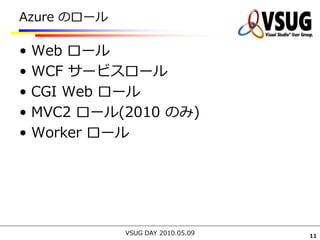 Azure のロール

•   Web ロール
•   WCF サービスロール
•   CGI Web ロール
•   MVC2 ロール(2010 のみ)
•   Worker ロール




             VSUG DAY 2010.05.09   11
 