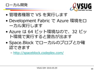 ローカル開発

• 管理者権限で VS を実行します
• Development Fabric で Azure 環境をロ
  ーカル実行します
• Azure は 64 ビット環境なので、32 ビッ
  ト環境で実行すると警告が出ます
• Space.Block でローカルのブロブとか確
  認できます
 – http://spaceblock.codeplex.com/



                 VSUG DAY 2010.05.09   13
 