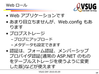Web ロール

• Web アプリケーションです
• あまり目立ちませんが、Web.config もあ
  ります
• ブロブストレージ
 – ブロブにアップロード
 – メタデータも設定できます
• 認証は、フォーム認証、メンバーシップ
  プロバイダ認証(通常の ASP.NET のもの
  をテーブルストレージを使うように変更
  した版)などが使えます
          VSUG DAY 2010.05.09   14
 