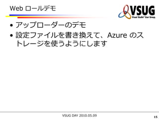 Web ロールデモ

• アップローダーのデモ
• 設定ファイルを書き換えて、Azure のス
  トレージを使うようにします




            VSUG DAY 2010.05.09   15
 