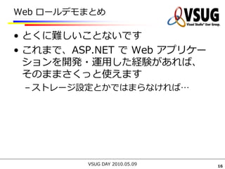 Web ロールデモまとめ

• とくに難しいことないです
• これまで、ASP.NET で Web アプリケー
  ションを開発・運用した経験があれば、
  そのままさくっと使えます
 – ストレージ設定とかではまらなければ…




          VSUG DAY 2010.05.09   16
 