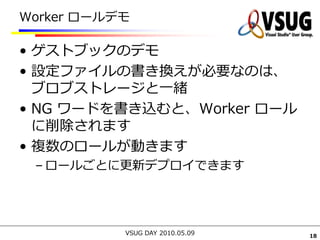 Worker ロールデモ

• ゲストブックのデモ
• 設定ファイルの書き換えが必要なのは、
  ブロブストレージと一緒
• NG ワードを書き込むと、Worker ロール
  に削除されます
• 複数のロールが動きます
 – ロールごとに更新デプロイできます




           VSUG DAY 2010.05.09   18
 