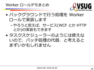 Worker ロールデモまとめ

• バックグラウンドで行う処理を Worker
  ロールで実装します
 – やろうと思えば、サービス(WCF とか HTTP
   とか)の実装もできます
• タスクスケジューラーのようには使えな
  いので、バッチ処理の代替、と考えると
  まずいかもしれません




          VSUG DAY 2010.05.09   19
 