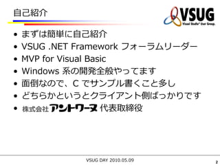 自己紹介

•   まずは簡単に自己紹介
•   VSUG .NET Framework フォーラムリーダー
•   MVP for Visual Basic
•   Windows 系の開発全般やってます
•   面倒なので、C でサンプル書くこと多し
•   どちらかというとクライアント側ばっかりです
•                     代表取締役




              VSUG DAY 2010.05.09   2
 