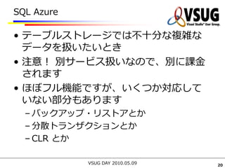 SQL Azure

• テーブルストレージでは不十分な複雑な
  データを扱いたいとき
• 注意！ 別サービス扱いなので、別に課金
  されます
• ほぼフル機能ですが、いくつか対応して
  いない部分もあります
  – バックアップ・リストアとか
  – 分散トランザクションとか
  – CLR とか

            VSUG DAY 2010.05.09   20
 