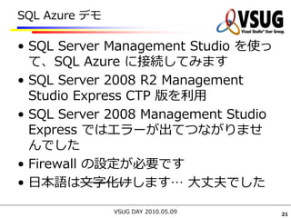 SQL Azure デモ

• SQL Server Management Studio を使っ
  て、SQL Azure に接続してみます
• SQL Server 2008 R2 Management
  Studio Express CTP 版を利用
• SQL Server 2008 Management Studio
  Express ではエラーが出てつながりませ
  んでした
• Firewall の設定が必要です
• 日本語は文字化けします… 大丈夫でした

               VSUG DAY 2010.05.09    21
 