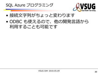 SQL Azure プログラミング

• 接続文字列がちょっと変わります
• ODBC も使えるので、他の開発言語から
  利用することも可能です




           VSUG DAY 2010.05.09   22
 