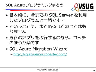 SQL Azure プログラミングまとめ

• 基本的に、今までの SQL Server を利用
  したプログラムと一緒です…
• ということで、まとめるほどのことはあ
  りません
• 既存のアプリを移行するのなら、コッチ
  のほうが楽です
• SQL Azure Migration Wizard
 – http://sqlazuremw.codeplex.com/



                VSUG DAY 2010.05.09   24
 