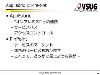 AppFabric と PinPoint

• AppFabric
  – “オンプレミス“ との連携
  – サービスバス
  – アクセスコントロール
• PinPoint
  – サービスのマーケット
  – 無料のサービスもあります
  – これって、どっかで見たような気が…



                VSUG DAY 2010.05.09   25
 