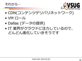 それから…

•   CDN(コンテンツデリバリネットワーク)
•   VM ロール
•   Dallas (データの提供)
•   IT 業界がクラウドに注力しているので、
    どんどん進化していきそうです




           VSUG DAY 2010.05.09   26
 
