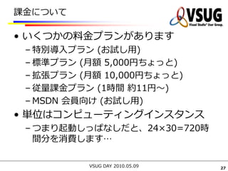 課金について

• いくつかの料金プランがあります
 – 特別導入プラン (お試し用)
 – 標準プラン (月額 5,000円ちょっと)
 – 拡張プラン (月額 10,000円ちょっと)
 – 従量課金プラン (1時間 約11円～)
 – MSDN 会員向け (お試し用)
• 単位はコンピューティングインスタンス
 – つまり起動しっぱなしだと、24×30=720時
   間分を消費します…

          VSUG DAY 2010.05.09   27
 