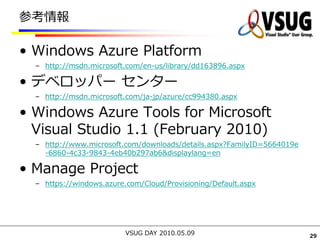 参考情報

• Windows Azure Platform
  – http://msdn.microsoft.com/en-us/library/dd163896.aspx

• デベロッパー センター
  – http://msdn.microsoft.com/ja-jp/azure/cc994380.aspx

• Windows Azure Tools for Microsoft
  Visual Studio 1.1 (February 2010)
  – http://www.microsoft.com/downloads/details.aspx?FamilyID=5664019e
    -6860-4c33-9843-4eb40b297ab6&displaylang=en

• Manage Project
  – https://windows.azure.com/Cloud/Provisioning/Default.aspx




                          VSUG DAY 2010.05.09                           29
 