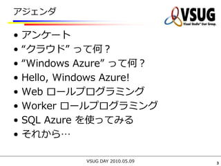 アジェンダ

•   アンケート
•   “クラウド” って何？
•   “Windows Azure” って何？
•   Hello, Windows Azure!
•   Web ロールプログラミング
•   Worker ロールプログラミング
•   SQL Azure を使ってみる
•   それから…

              VSUG DAY 2010.05.09   3
 