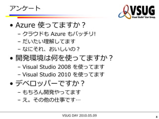 アンケート

• Azure 使ってますか？
 – クラウドも Azure もバッチリ!
 – だいたい理解してます
 – なにそれ、おいしいの？
• 開発環境は何を使ってますか？
 – Visual Studio 2008 を使ってます
 – Visual Studio 2010 を使ってます
• デベロッパーですか？
 – もちろん開発やってます
 – え。その他の仕事です…

              VSUG DAY 2010.05.09   4
 