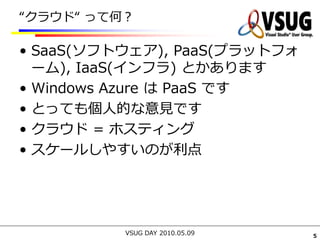 “クラウド“ って何？

• SaaS(ソフトウェア), PaaS(プラットフォ
  ーム), IaaS(インフラ) とかあります
• Windows Azure は PaaS です
• とっても個人的な意見です
• クラウド = ホスティング
• スケールしやすいのが利点




          VSUG DAY 2010.05.09   5
 