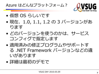 Azure はどんなプラットフォーム？

• 仮想 OS らしいです
• 現在、1.0, 1.1, 1.2 の 3 バージョンがあ
  ります
• どのバージョンを使うのかは、サービス
  コンフィグで指定します
• 適用済みの修正プログラムやサポートす
  る .NET Framework バージョンなどの違
  いがあります
• 詳細は最初のデモで

           VSUG DAY 2010.05.09   7
 