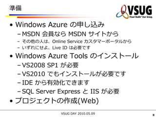 準備

• Windows Azure の申し込み
 – MSDN 会員なら MSDN サイトから
 – その他の人は、Online Service カスタマーポータルから
 – いずれにせよ、Live ID は必要です

• Windows Azure Tools のインストール
 – VS2008 SP1 が必要
 – VS2010 でもインストールが必要です
 – IDE から有効化できます
 – SQL Server Express と IIS が必要
• プロジェクトの作成(Web)
              VSUG DAY 2010.05.09      8
 