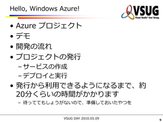 Hello, Windows Azure!

•   Azure プロジェクト
•   デモ
•   開発の流れ
•   プロジェクトの発行
    – サービスの作成
    – デプロイと実行
• 発行から利用できるようになるまで、約
  20分くらいの時間がかかります
    – 待っててもしょうがないので、準備しておいたやつを


                VSUG DAY 2010.05.09   9
 