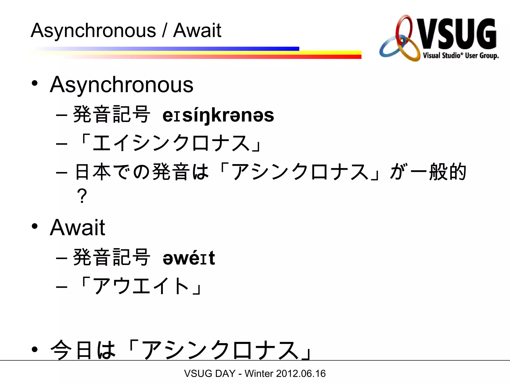 Asynchronous / Await

• Asynchronous
  – 発音記号 eɪ síŋkrənəs
  – 「エイシンクロナス」
  – 日本での発音は「アシンクロナス」が一般的
    ？
• Await
  – 発音記号 əwéɪ t
  – 「アウエイト」


• 今日は「アシンクロナス」
                VSUG DAY - Winter 2012.06.16
 