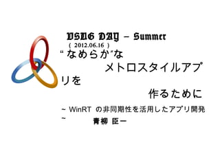 VSUG DAY – Summer
 （ 2012.06.16 ）

“ なめらか”な
　　　　メトロスタイルアプ
リを
　　　　　　　　作るために
～ WinRT の非同期性を活用したアプリ開発
～      青柳 臣一
 