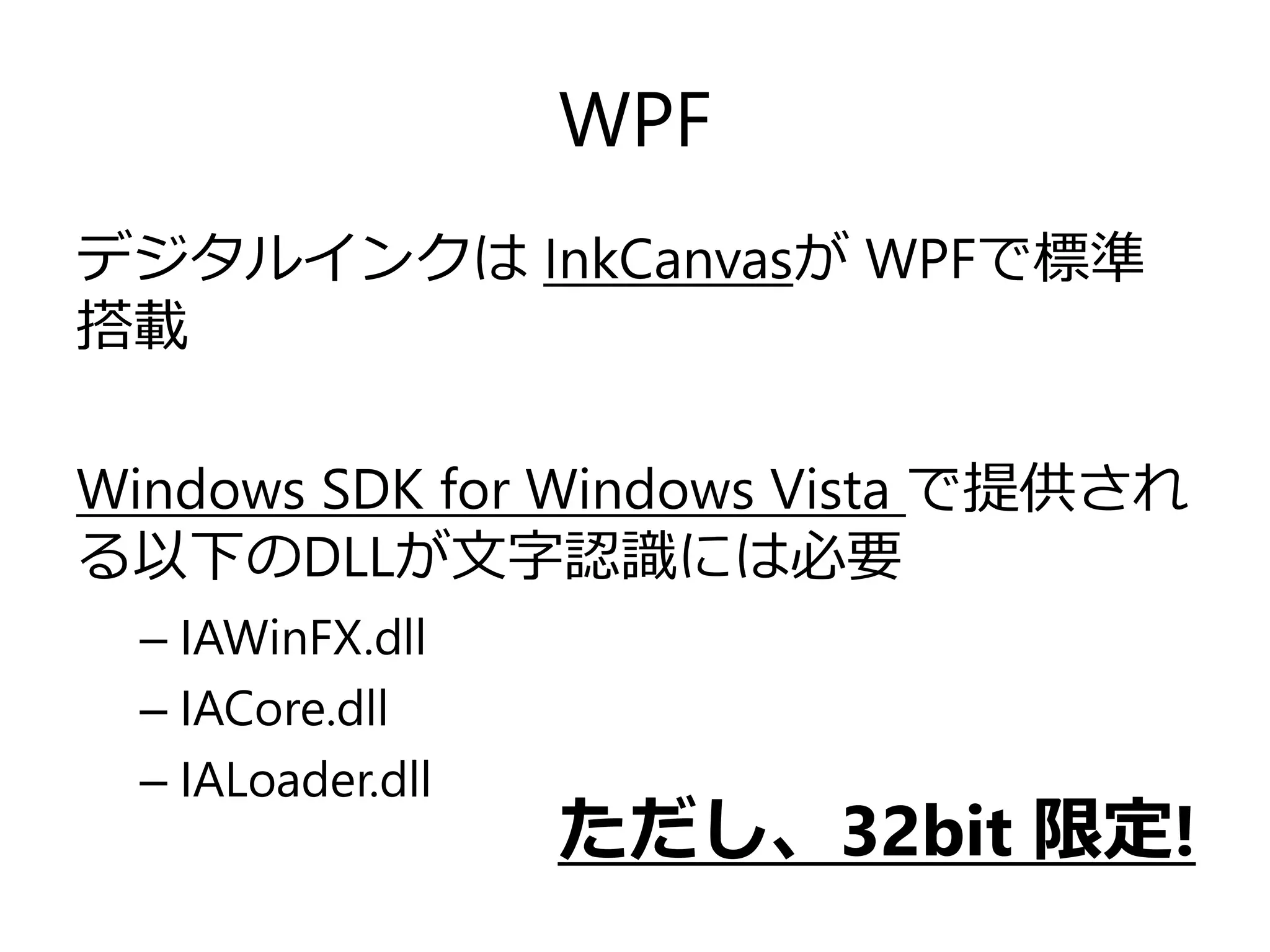 WPF
デジタルインクは InkCanvasが WPFで標準
搭載
Windows SDK for Windows Vista で提供され
る以下のDLLが文字認識には必要
– IAWinFX.dll
– IACore.dll
– IALoader.dll

ただし、32bit 限定!

 