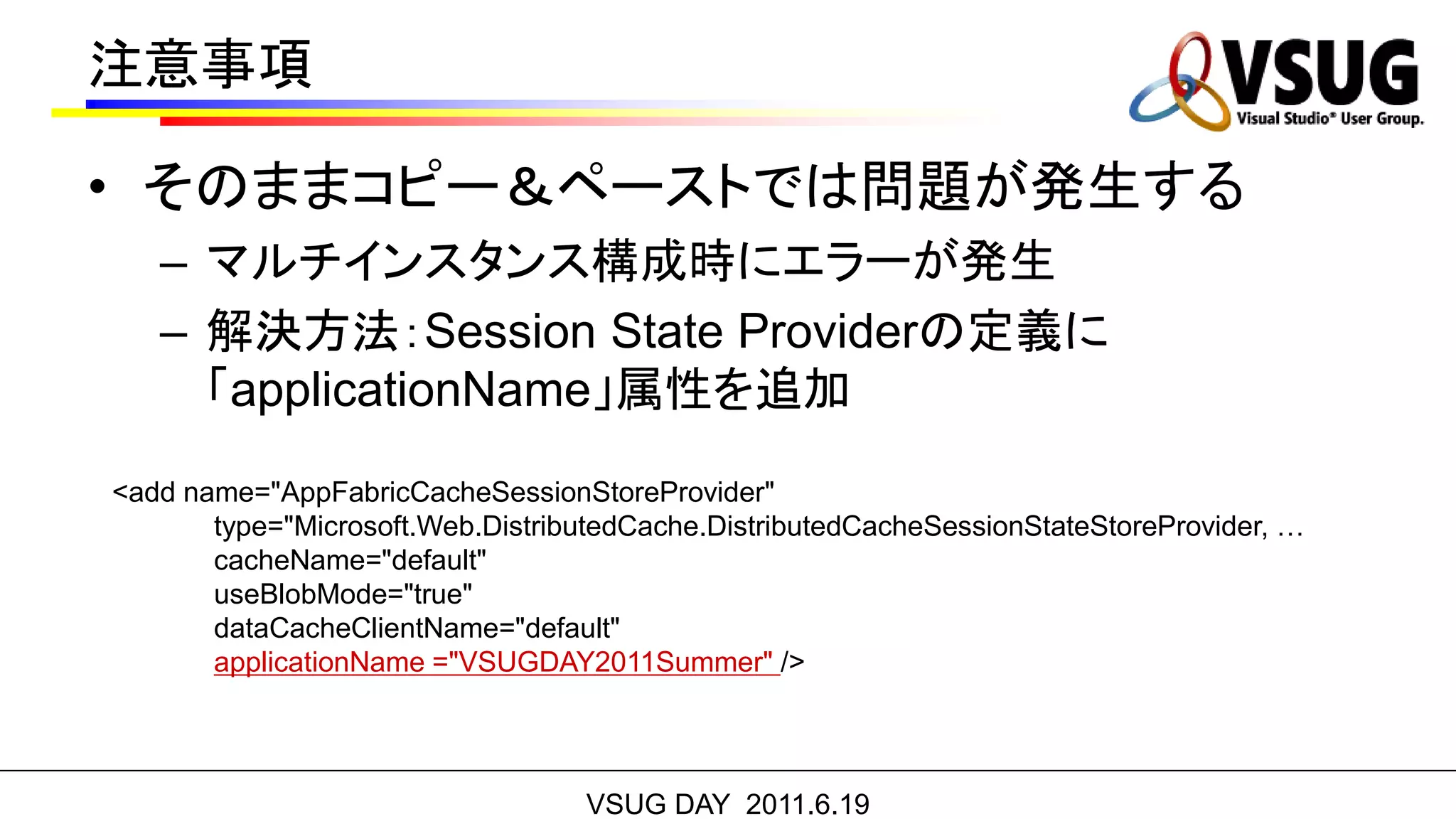 注意事項

• そのままコピー＆ペーストでは問題が発生する
   – マルチインスタンス構成時にエラーが発生
   – 解決方法：Session State Providerの定義に
     「applicationName」属性を追加
<add name="AppFabricCacheSessionStoreProvider"
       type="Microsoft.Web.DistributedCache.DistributedCacheSessionStateStoreProvider, …
       cacheName="default"
       useBlobMode="true"
       dataCacheClientName="default"
       applicationName ="VSUGDAY2011Summer" />




                                  VSUG DAY 2011.6.19
 