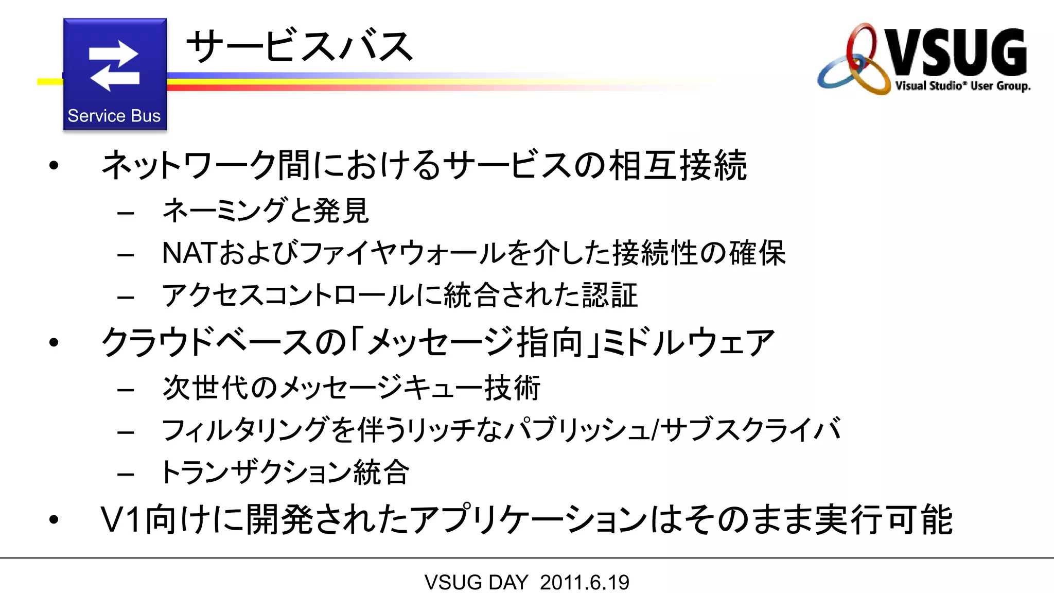 サービスバス
    Service Bus


•      ネットワーク間におけるサービスの相互接続
         – ネーミングと発見
         – NATおよびファイヤウォールを介した接続性の確保
         – アクセスコントロールに統合された認証
•      クラウドベースの「メッセージ指向」ミドルウェア
         – 次世代のメッセージキュー技術
         – フィルタリングを伴うリッチなパブリッシュ/サブスクライバ
         – トランザクション統合
•      V1向けに開発されたアプリケーションはそのまま実行可能
                           VSUG DAY 2011.6.19
 