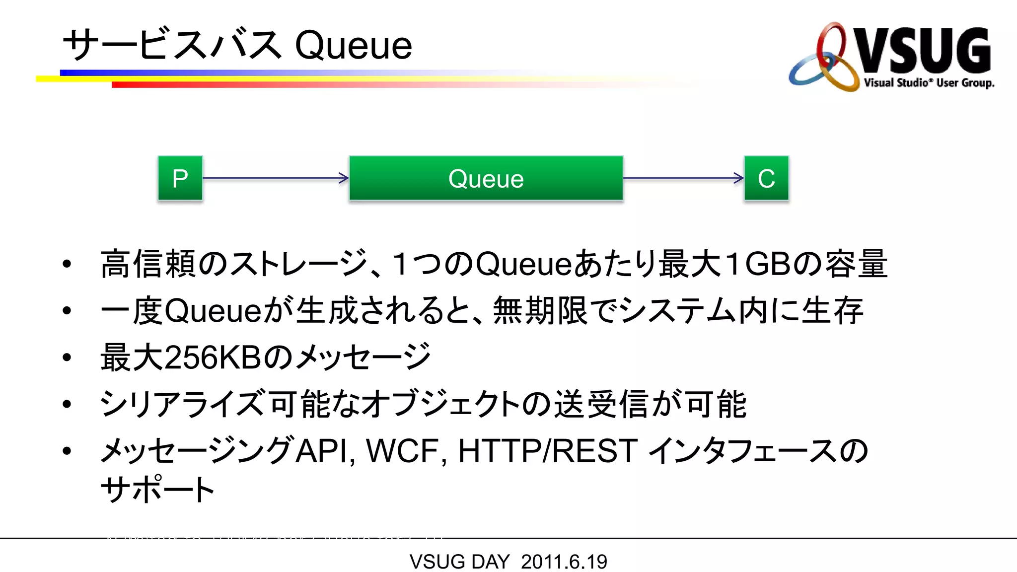 サービスバス Queue


          P                               Queue         C


•   高信頼のストレージ、１つのQueueあたり最大１GBの容量
•   一度Queueが生成されると、無期限でシステム内に生存
•   最大256KBのメッセージ
•   シリアライズ可能なオブジェクトの送受信が可能
•   メッセージングAPI, WCF, HTTP/REST インタフェースの
    サポート
    *Limited to 100MB per Queue for CTP
                                   VSUG DAY 2011.6.19
 