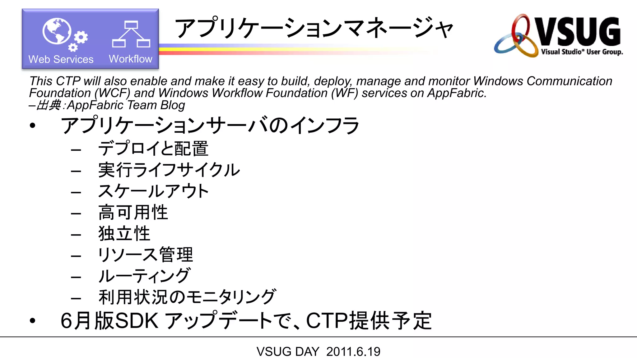 アプリケーションマネージャ
Web Services   Workflow

This CTP will also enable and make it easy to build, deploy, manage and monitor Windows Communication
Foundation (WCF) and Windows Workflow Foundation (WF) services on AppFabric.
–出典：AppFabric Team Blog
•    アプリケーションサーバのインフラ
       –       デプロイと配置
       –       実行ライフサイクル
       –       スケールアウト
       –       高可用性
       –       独立性
       –       リソース管理
       –       ルーティング
       –       利用状況のモニタリング
•    6月版SDK アップデートで、CTP提供予定
                                       VSUG DAY 2011.6.19
 