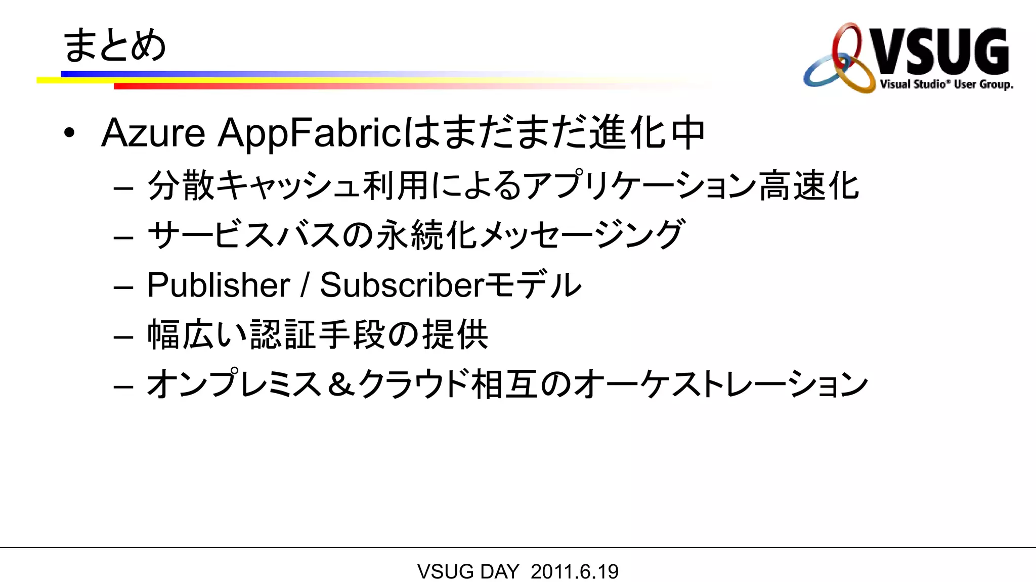 まとめ

• Azure AppFabricはまだまだ進化中
  –   分散キャッシュ利用によるアプリケーション高速化
  –   サービスバスの永続化メッセージング
  –   Publisher / Subscriberモデル
  –   幅広い認証手段の提供
  –   オンプレミス＆クラウド相互のオーケストレーション




               VSUG DAY 2011.6.19
 