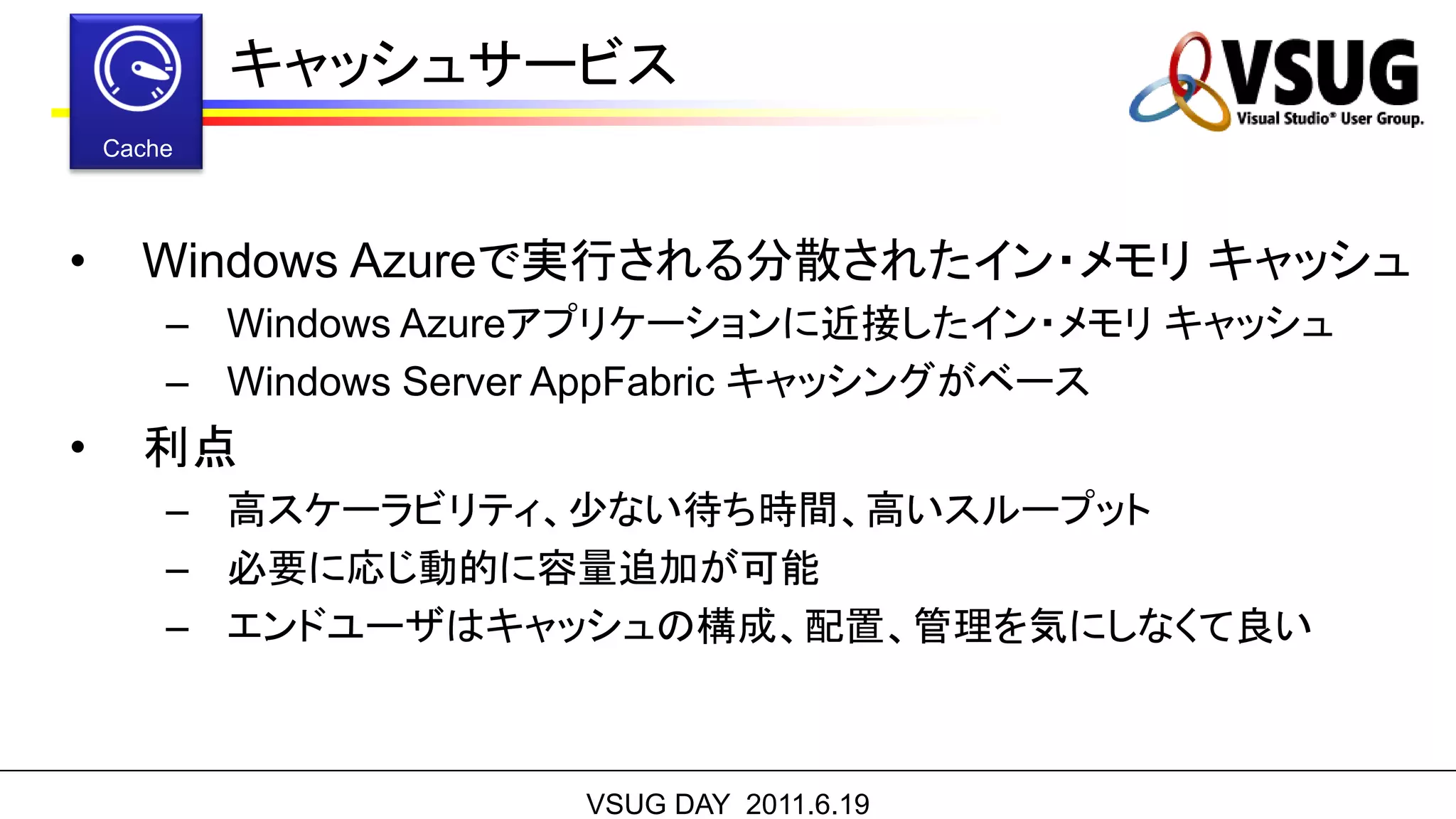 キャッシュサービス


•   Windows Azureで実行される分散されたイン・メモリ キャッシュ
    – Windows Azureアプリケーションに近接したイン・メモリ キャッシュ
    – Windows Server AppFabric キャッシングがベース
•   利点
    – 高スケーラビリティ、少ない待ち時間、高いスループット
    – 必要に応じ動的に容量追加が可能
    – エンドユーザはキャッシュの構成、配置、管理を気にしなくて良い



                  VSUG DAY 2011.6.19
 